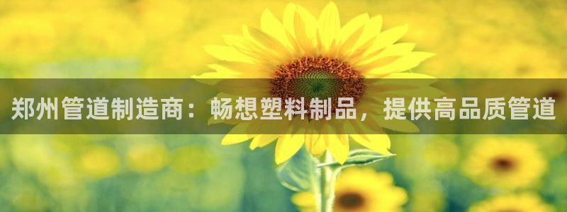 太阳集团2007：郑州管道制造商：畅想塑料制品，提供高品质管